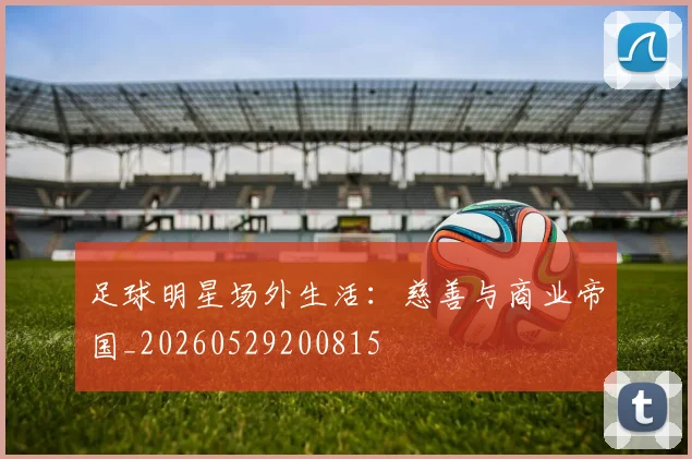 足球明星场外生活：慈善与商业帝国_20260529200815
