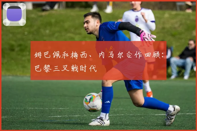 姆巴佩和梅西、内马尔合作回顾：巴黎三叉戟时代