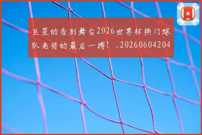 巨星的告别舞台2026世界杯热门球队老将的最后一搏!_20260604204216
