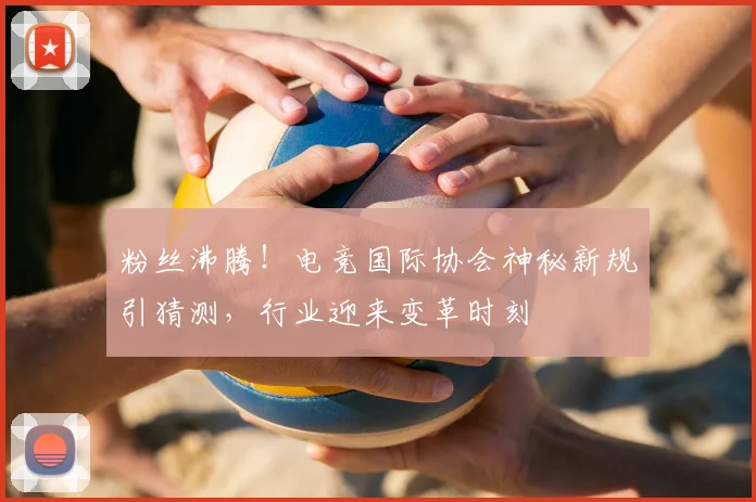 粉丝沸腾！电竞国际协会神秘新规引猜测，行业迎来变革时刻