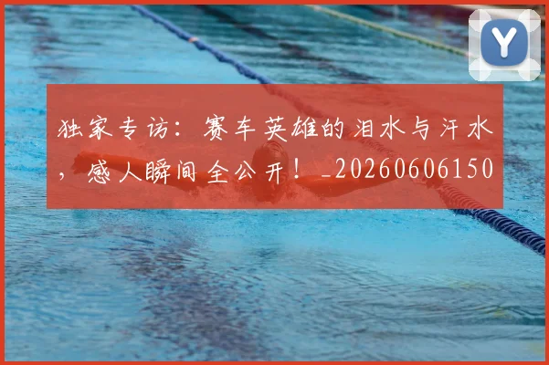 独家专访：赛车英雄的泪水与汗水，感人瞬间全公开！_20260606150055