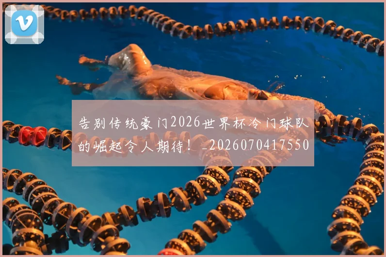 告别传统豪门2026世界杯冷门球队的崛起令人期待！_20260704175502
