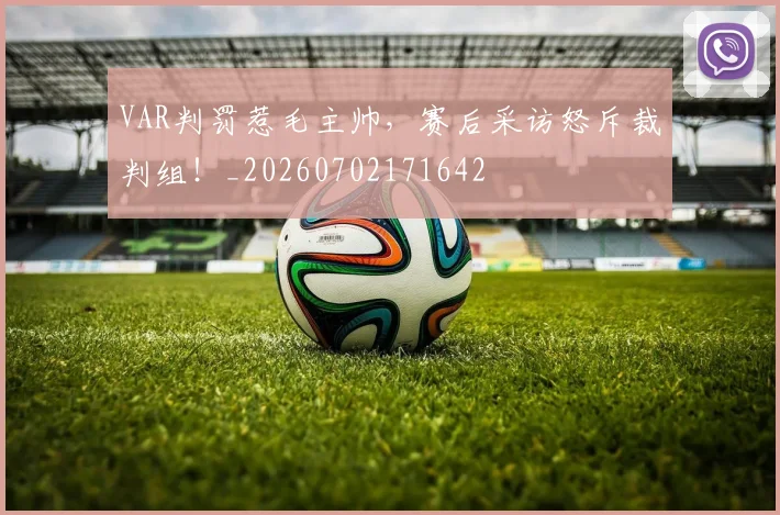 VAR判罚惹毛主帅，赛后采访怒斥裁判组！_20260702171642