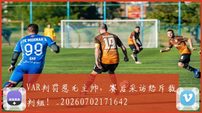 VAR判罚惹毛主帅，赛后采访怒斥裁判组！_20260702171642