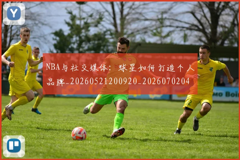 NBA与社交媒体：球星如何打造个人品牌_20260521200920_20260702044901