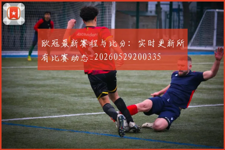 欧冠最新赛程与比分：实时更新所有比赛动态_20260529200335