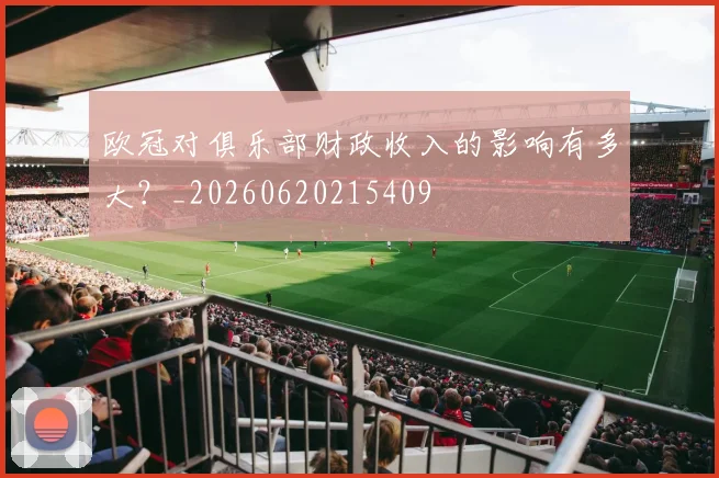 欧冠对俱乐部财政收入的影响有多大？_20260620215409