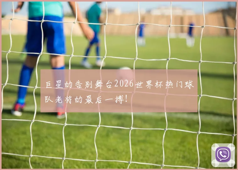 巨星的告别舞台2026世界杯热门球队老将的最后一搏!