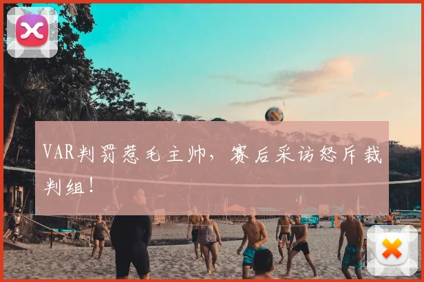 VAR判罚惹毛主帅，赛后采访怒斥裁判组！