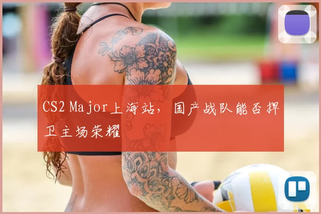 CS2 Major上海站，国产战队能否捍卫主场荣耀